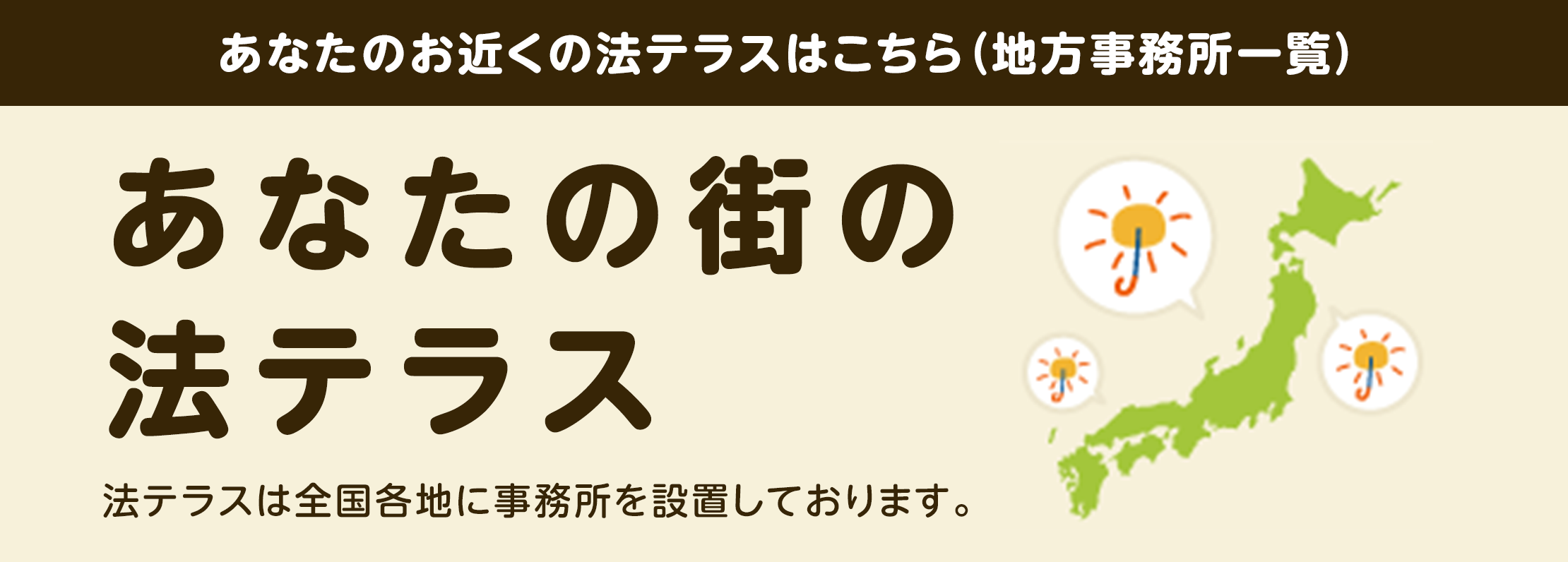 あなたのお近くの法テラスはこちら（地方事務所一覧）　あなたの街の法テラス　法テラスは全国各地に事務所を設置しております。