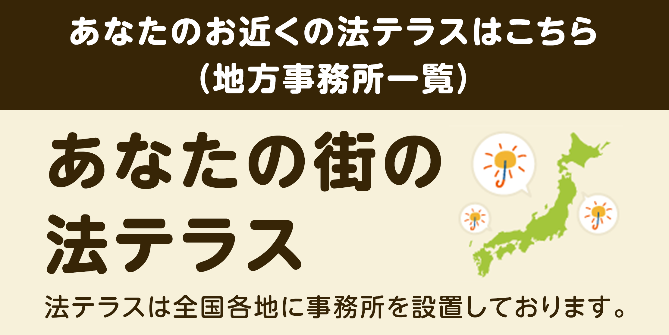 あなたのお近くの法テラスはこちら（地方事務所一覧）　あなたの街の法テラス　法テラスは全国各地に事務所を設置しております。