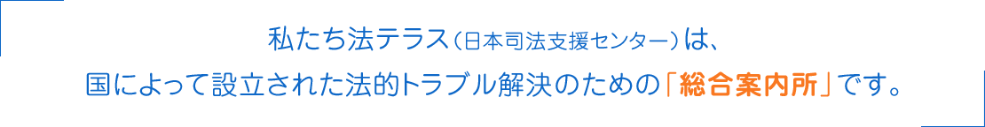 私たち法テラス（日本司法支援センター）は、国によって設立された法的トラブル解決のための「総合案内所」です。