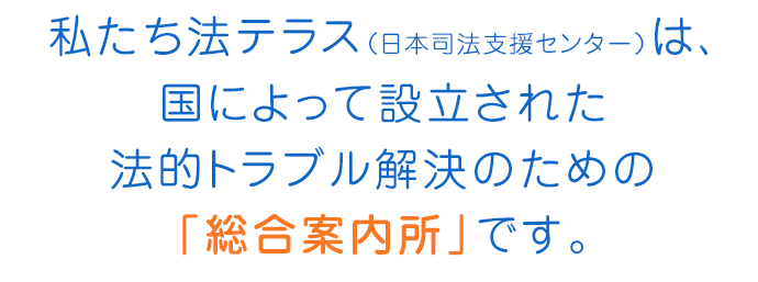 私たち法テラス（日本司法支援センター）は、国によって設立された法的トラブル解決のための「総合案内所」です。