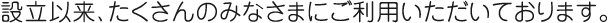 設立以来、たくさんのみなさまにご利用いただいております。