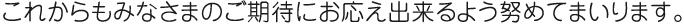 これからもみなさまのご期待にお応え出来るよう努めてまいります。