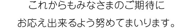 これからもみなさまのご期待にお応え出来るよう努めてまいります。