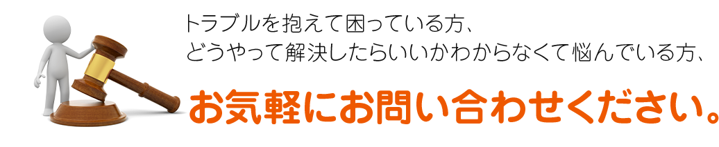 トラブルを抱えて困っている方、どうやって解決したらいいかわからなくて悩んでいる方、お気軽にお問い合わせください。