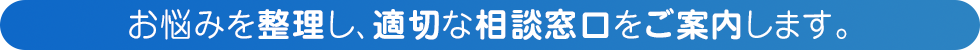 お悩みを整理し、適切な相談窓口をご案内します。