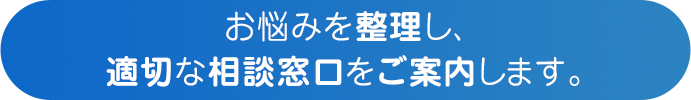 お悩みを整理し、適切な相談窓口をご案内します。