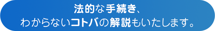 法的な手続き、わからないコトバの解説もいたします。