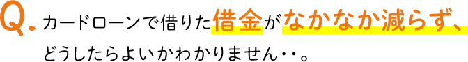 Q.カードローンで借りた借金がなかなか減らず、どうしたらよいかわかりません・・。