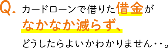 Q.カードローンで借りた借金がなかなか減らず、どうしたらよいかわかりません・・。