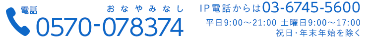 電話 0570-078374 IP電話からは03-6745-5600 平日9:00~21:00 土曜日9:00~17:00　祝日・年末年始を除く