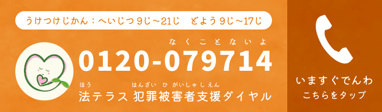 うけつけじかん：へいじつ 9じ～21じ　どよう 9じ～17じ　0120-079714（なくことないよ）ほうテラス はんざいひがいしゃダイヤル　いますぐでんわこちらをタップ