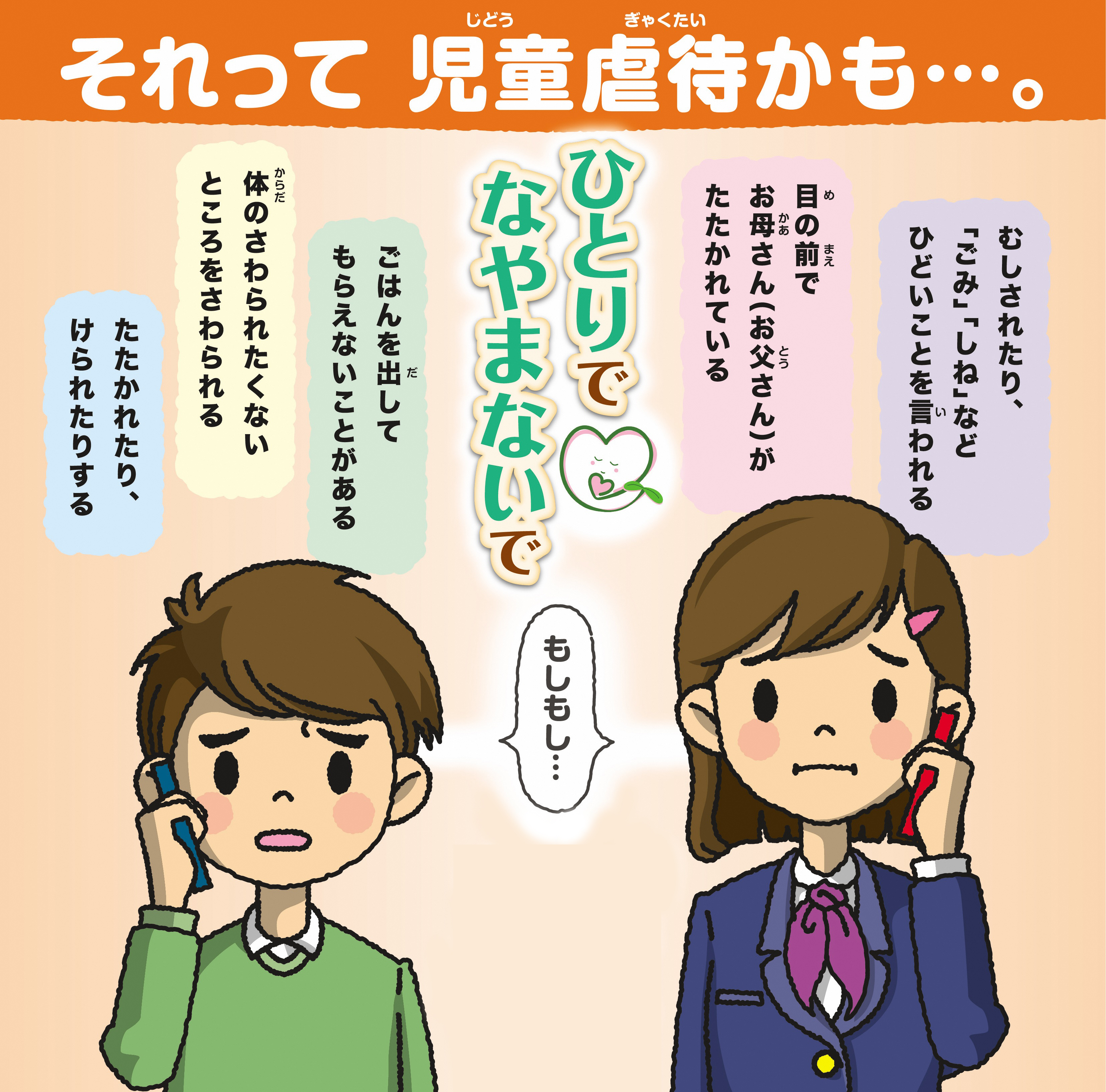 それって児童虐待かも…。むしされたり、「ごみ」「しね」などひどいことを言われる　目の前でお母さん（お父さん）がたたかれている　ごはんを出してもらえないことがある　体のさわられたくないところをさわられる　たたかれたり、けられたりする　ひとりでなやまないで　もしもし…